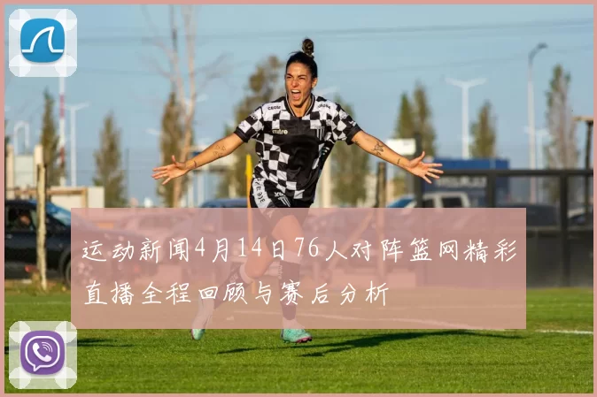 运动新闻4月14日76人对阵篮网精彩直播全程回顾与赛后分析