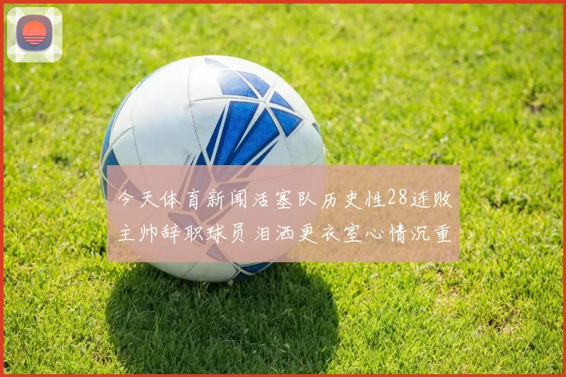 今天体育新闻活塞队历史性28连败主帅辞职球员泪洒更衣室心情沉重