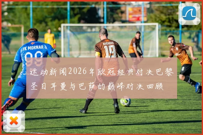 运动新闻2026年欧冠经典对决巴黎圣日耳曼与巴萨的巅峰对决回顾