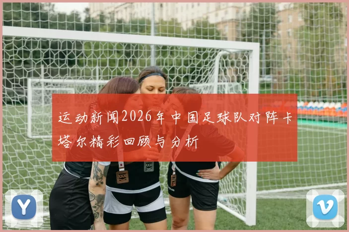 运动新闻2026年中国足球队对阵卡塔尔精彩回顾与分析