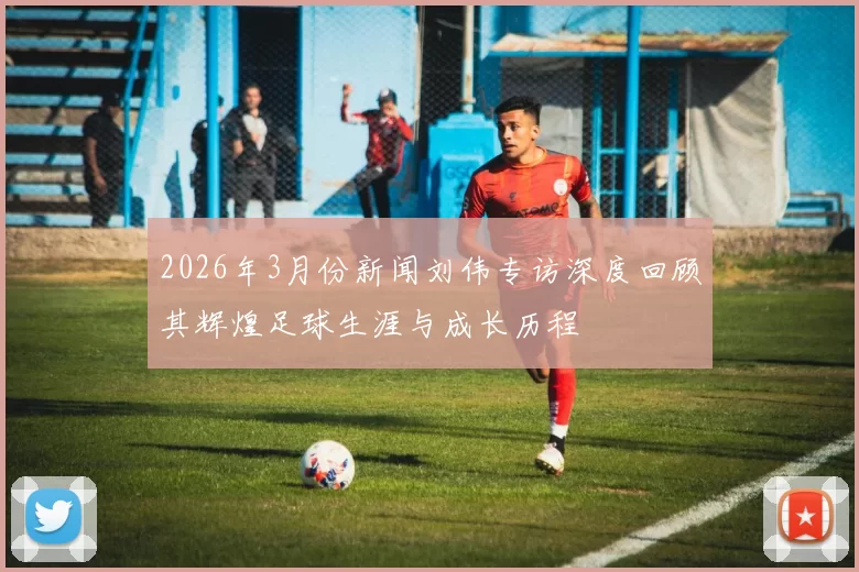 2026年3月份新闻刘伟专访深度回顾其辉煌足球生涯与成长历程