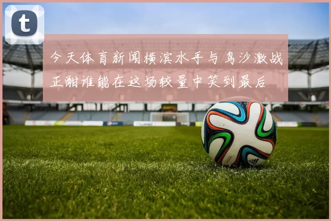 今天体育新闻横滨水手与鸟沙激战正酣谁能在这场较量中笑到最后
